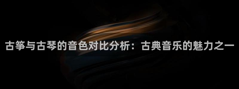 凯发国际官网下载：古筝与古琴的音色对比分析：古典音乐的魅力之