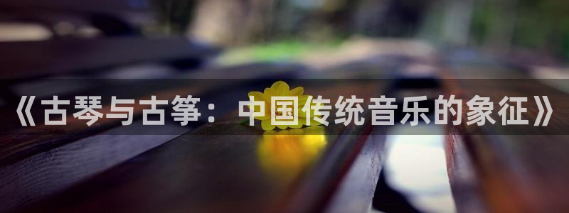 凯发k8国际手机网页：《古琴与古筝：中国传统音乐的象征》
