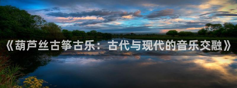 凯发旗舰客户端：《葫芦丝古筝古乐：古代与现代的音乐交融》