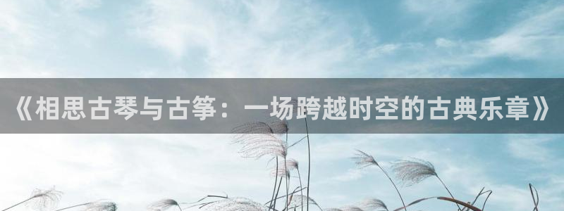 凯发app可信吗：《相思古琴与古筝：一场跨越时空的古典乐章》
