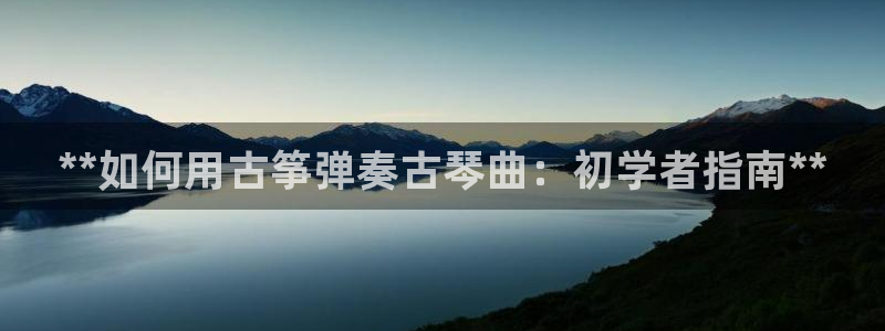 凯发最新官方app下载：**如何用古筝弹奏古琴曲：初学者指南