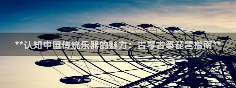 凯发线上app苹果版下载：**认知中国传统乐器的魅力：古琴古